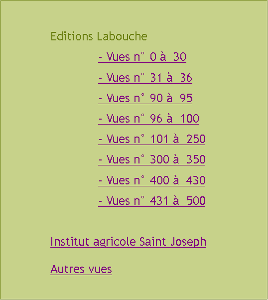 Zone de Texte: 		Editions Labouche				- Vues n 0   30				- Vues n 31   36				- Vues n 90   95				- Vues n 96   100				- Vues n 101   250				- Vues n 300   350				- Vues n 400   430				- Vues n 431   500		Institut agricole Saint Joseph		Autres vues