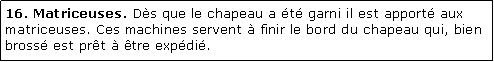 Zone de Texte: 16. Matriceuses. Ds que le chapeau a t garni il est apport aux matriceuses. Ces machines servent  finir le bord du chapeau qui, bien bross est prt  tre expdi.