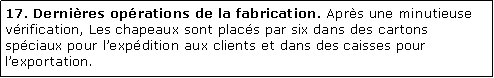 Zone de Texte: 17. Dernires oprations de la fabrication. Aprs une minutieuse vrification, Les chapeaux sont placs par six dans des cartons spciaux pour lexpdition aux clients et dans des caisses pour lexportation.