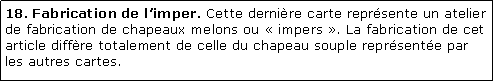 Zone de Texte: 18. Fabrication de limper. Cette dernire carte reprsente un atelier de fabrication de chapeaux melons ou  impers . La fabrication de cet article diffre totalement de celle du chapeau souple reprsente par les autres cartes.