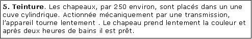 Zone de Texte: 5. Teinture. Les chapeaux, par 250 environ, sont placs dans un une cuve cylindrique. Actionne mcaniquement par une transmission, lappareil tourne lentement . Le chapeau prend lentement la couleur et aprs deux heures de bains il est prt.