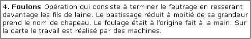 Zone de Texte: 4. Foulons Opration qui consiste  terminer le feutrage en resserant davantage les fils de laine. Le bastissage rduit  moiti de sa grandeur prend le nom de chapeau. Le foulage tait  lorigine fait  la main. Sur la carte le travail est ralis par des machines.