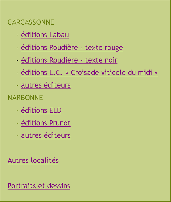 Zone de Texte: CARCASSONNE	- ditions Labau	- ditions Roudire - texte rouge	- ditions Roudire - texte noir	- ditions L.C.  Croisade viticole du midi 	- autres diteursNARBONNE	- ditions ELD	- ditions Prunot	- autres diteursAutres localitsPortraits et dessins